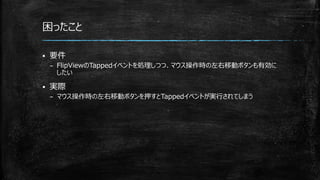 困ったこと
 要件
– FlipViewのTappedイベントを処理しつつ、マウス操作時の左右移動ボタンも有効に
したい
 実際
– マウス操作時の左右移動ボタンを押すとTappedイベントが実行されてしまう
 