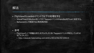解法
 FlipViewのLoadedイベントで以下の処理をする
– VisualTreeからButtonをとってきてTappedイベントのHandledをTrueに設定する。
– Behaviorとして実装すると再利用が効く
 参考
– FlipViewの上下移動のボタンをクリックしたときにTappedイベントが発生してしまうの
をどうにかしたい
 http://okazuki.hatenablog.com/entry/2014/09/29/165615
 