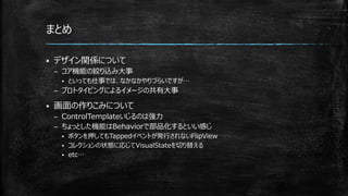 まとめ
 デザイン関係について
– コア機能の絞り込み大事
 といっても仕事では、なかなかやりづらいですが…
– プロトタイピングによるイメージの共有大事
 画面の作りこみについて
– ControlTemplateいじるのは強力
– ちょっとした機能はBehaviorで部品化するといい感じ
 ボタンを押してもTappedイベントが発行されないFlipView
 コレクションの状態に応じてVisualStateを切り替える
 etc…
 