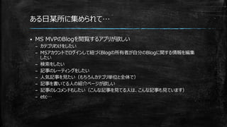 ある日某所に集められて…
 MS MVPのBlogを閲覧するアプリが欲しい
– カテゴリわけをしたい
– MSアカウントでログインして紐づくBlogの所有者が自分のBlogに関する情報を編集
したい
– 検索をしたい
– 記事のレーティングをしたい
– 人気記事を見たい（もちろんカテゴリ単位と全体で）
– 記事を書いてる人の紹介ページが欲しい
– 記事のレコメンドもしたい（こんな記事を見てる人は、こんな記事も見ています）
– etc…
 