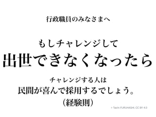 行政職員のみなさまへ 
もしチャレンジして 
出世できなくなったら 
チャレンジする人は 
民間が喜んで採用するでしょう。 
（経験則） © Taichi FURUHASHI, CC BY 4.0 
 