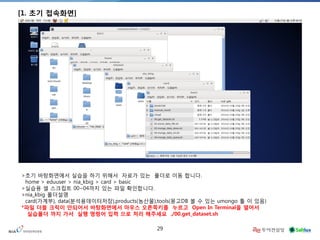 29 
[1. 초기 접속화면] 
>초기 바탕화면에서 실습을 하기 위해서 자료가 있는 폴더로 이동 합니다. home > eduuser > nia_kbig > card > basic >실습용 셀 스크립트 00~04까지 있는 파일 확인합니다. >nia_kbig 폴더설명 card(가계부), data(분석용데이터저장),products(농산물),tools(몽고DB 볼 수 있는 umongo 툴 이 있음) 
*파일 더블 크릭이 안되어서 바탕화면에서 마우스 오른쪽키를 누르고 Open In Terminal을 열어서 실습폴더 까지 가서 실행 명령어 입력 으로 처리 해주세요 ./00.get_dataset.sh  