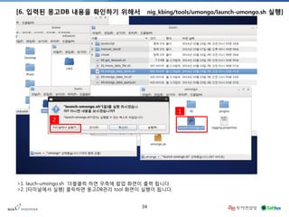34 
[6. 입력된 몽고DB 내용을 확인하기 위해서 nig_kbing/tools/umongo/launch-umongo.sh 실행] 
` 
` 
2 
1 
>1. lauch-umongo.sh 더블클릭 하면 우측에 팝업 화면이 출력 됩니다. 
>2. [터미널에서 실행] 클릭하면 몽고DB관리 tool 화면이 실행이 됩니다. 
 