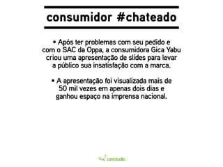 consumidor #chateado 
• Após ter problemas com seu pedido e 
com o SAC da Oppa, a consumidora Gica Yabu 
criou uma apresentação de slides para levar 
a público sua insatisfação com a marca. 
• A apresentação foi visualizada mais de 
50 mil vezes em apenas dois dias e 
ganhou espaço na imprensa nacional. 
 