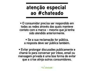 atenção especial 
ao #chateado 
• O consumidor precisa ser respondido em 
todas as redes através das quais manteve 
contato com a marca – mesmo que já tenha 
sido atendido anteriormente. 
• Se a sua reclamação for pública, 
a resposta deve ser pública também. 
• Evitar prolongar discussões publicamente e 
chamá-lo para conversar por inbox, email ou 
mensagem privada é uma boa forma de evitar 
que a crise atinja outros consumidores. 
 