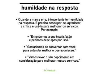 humildade na resposta 
• Quando a marca erra, é importante ter humildade 
na resposta. É preciso desculpar-se, agradecer 
a crítica e usá-la para melhorar os serviços. 
Por exemplo: 
• “Entendemos a sua insatisfação 
e pedimos desculpas por isso.” 
• “Gostaríamos de conversar com você 
para entender melhor o que aconteceu.” 
• “Vamos levar o seu depoimento em 
consideração para melhorar nossos serviços.” 
 