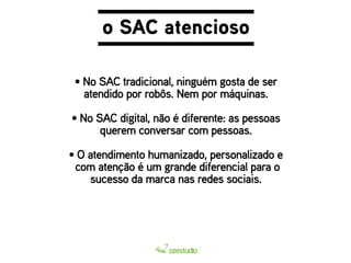 o SAC atencioso 
• No SAC tradicional, ninguém gosta de ser 
atendido por robôs. Nem por máquinas. 
• No SAC digital, não é diferente: as pessoas 
querem conversar com pessoas. 
• O atendimento humanizado, personalizado e 
com atenção é um grande diferencial para o 
sucesso da marca nas redes sociais. 
 