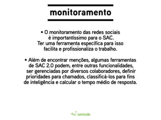 monitoramento 
• O monitoramento das redes sociais 
é importantíssimo para o SAC. 
Ter uma ferramenta específica para isso 
facilita e profissionaliza o trabalho. 
por isso, a ideia é fazer mais do que atender: 
e para isso, o monitoramento é essencial. 
• Além de de SAC é se encontrar relacionar menções, com algumas 2.0 podem, entre outras o funcionalidades, 
cliente. 
ferramentas 
ser gerenciadas por diversos colaboradores, definir 
prioridades para chamados, classificá-los para fins 
de inteligência e calcular o tempo médio de resposta. 
 