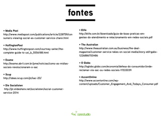 fontes 
• Media Post 
http://www.mediapost.com/publications/article/228759/con 
sumers-viewing-social-as-customer-service-chann.html 
• HuffingtonPost 
http://www.huffingtonpost.com/courtney-seiter/the-complete- 
guide-to-usi_b_5556188.html 
• Exame 
http://exame.abril.com.br/pme/noticias/como-as-midias-sociais- 
revolucionaram-o-sac 
• Scup 
http://ideas.scup.com/pt/sac-20/ 
• Die Socialisten 
http://pt.slideshare.net/socialisten/social-customer-service- 
2014 
• Elife 
http://elife.com.br/downloads/guia-de-boas-praticas-em-gestao- 
do-atendimento-e-relacionamento-em-redes-sociais.pdf 
• The Australian 
http://www.theaustralian.com.au/business/the-deal-magazine/ 
customer-service-takes-on-social-media/story-e6frgabx- 
1226886700486 
• O Globo 
http://oglobo.globo.com/economia/defesa-do-consumidor/onde-reclamar- 
via-sac-ou-redes-sociais-11533039 
• AccentOnline 
http://www.accentonline.com/wp-content/ 
uploads/Customer_Engagement_And_Todays_Consumer.pdf 
 