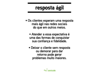 resposta ágil 
• Os clientes esperam uma resposta 
mais ágil nas redes sociais 
do que em outros meios. 
• Atender a essa expectativa é 
uma das formas de conquistar 
sua confiança e fidelidade. 
• Deixar o cliente sem resposta 
ou demorar para dar 
retorno pode gerar 
problemas muito maiores. 
 