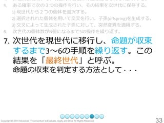 33 
4.評価関数を用いて、現世代の各個体の適応度をそれぞれ計算する。 
5.ある確率で次の３つの操作を行い、その結果を次世代に保存する。 
1) 現世代から２つの個体を選択する。 
2) 選択されれた個体を用いて交叉を行い、子孫(offspring)を生成する。 
3) 交叉によって生成された子孫に対して、突然変異を適用する。 
6.次世代の個体数がN個になるまで5の操作を繰り返す。 
7.次世代を現世代に移行し、命題が収束 するまで3～6の手順を繰り返す。この 結果を「最終世代」と呼ぶ。 命題の収束を判定する方法として・・・  