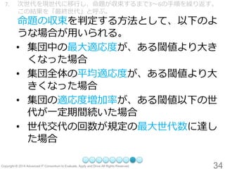 34 
7.次世代を現世代に移行し、命題が収束するまで3～6の手順を繰り返す。 この結果を「最終世代」と呼ぶ。 命題の収束を判定する方法として、以下のよ うな場合が用いられる。 
•集団中の最大適応度が、ある閾値より大き くなった場合 
•集団全体の平均適応度が、ある閾値より大 きくなった場合 
•集団の適応度増加率が、ある閾値以下の世 代が一定期間続いた場合 
•世代交代の回数が規定の最大世代数に達し た場合  