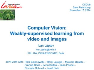 Ivan Laptev 
ivan.laptev@inria.fr 
WILLOW, INRIA/ENS/CNRS, ParisComputer Vision: Weakly-supervised learning from video and images 
CSClubSaint PetersburgNovember 17, 2014 
Joint work with: 
Piotr Bojanowski–RémiLajugie–MaximeOquab– Francis Bach –Leon Bottou–Jean Ponce – Cordelia Schmid–Josef Sivic  