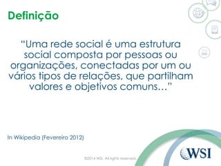 Definição 
“Uma rede social é uma estrutura 
social composta por pessoas ou 
organizações, conectadas por um ou 
vários tipos de relações, que partilham 
valores e objetivos comuns…” 
In Wikipedia (Fevereiro 2012) 
©2014 WSI. All rights reserved. 
 