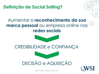 Definição de Social Selling? 
Aumentar o reconhecimento da sua 
marca pessoal ou empresa online nas 
redes sociais 
CREDIBILIDADE e CONFIANÇA 
DECISÃO e AQUISIÇÃO 
©2014 WSI. All rights reserved. 
 