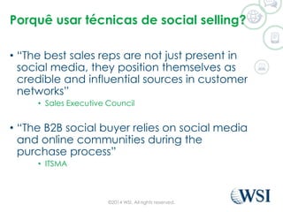 Porquê usar técnicas de social selling? 
• “The best sales reps are not just present in 
social media, they position themselves as 
credible and influential sources in customer 
networks” 
• Sales Executive Council 
• “The B2B social buyer relies on social media 
and online communities during the 
purchase process” 
• ITSMA 
©2014 WSI. All rights reserved. 
 
