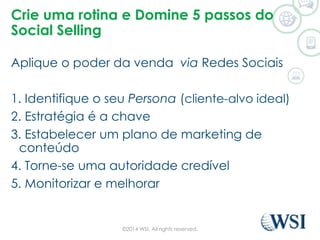 Crie uma rotina e Domine 5 passos do 
Social Selling 
Aplique o poder da venda via Redes Sociais 
1. Identifique o seu Persona (cliente-alvo ideal) 
2. Estratégia é a chave 
3. Estabelecer um plano de marketing de 
conteúdo 
4. Torne-se uma autoridade credível 
5. Monitorizar e melhorar 
©2014 WSI. All rights reserved. 
 