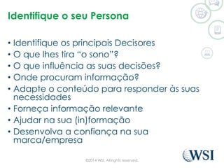 Identifique o seu Persona 
• Identifique os principais Decisores 
• O que lhes tira “o sono”? 
• O que influência as suas decisões? 
• Onde procuram informação? 
• Adapte o conteúdo para responder às suas 
necessidades 
• Forneça informação relevante 
• Ajudar na sua (in)formação 
• Desenvolva a confiança na sua 
marca/empresa 
©2014 WSI. All rights reserved. 
 