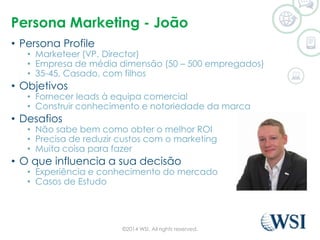 Persona Marketing - João 
• Persona Profile 
• Marketeer (VP, Director) 
• Empresa de média dimensão (50 – 500 empregados) 
• 35-45, Casado, com filhos 
• Objetivos 
• Fornecer leads à equipa comercial 
• Construir conhecimento e notoriedade da marca 
• Desafios 
• Não sabe bem como obter o melhor ROI 
• Precisa de reduzir custos com o marketing 
• Muita coisa para fazer 
• O que influencia a sua decisão 
• Experiência e conhecimento do mercado 
• Casos de Estudo 
©2014 WSI. All rights reserved. 
 