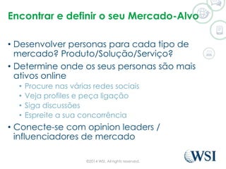 Encontrar e definir o seu Mercado-Alvo 
• Desenvolver personas para cada tipo de 
mercado? Produto/Solução/Serviço? 
• Determine onde os seus personas são mais 
ativos online 
• Procure nas várias redes sociais 
• Veja profiles e peça ligação 
• Siga discussões 
• Espreite a sua concorrência 
• Conecte-se com opinion leaders / 
influenciadores de mercado 
©2014 WSI. All rights reserved. 
 