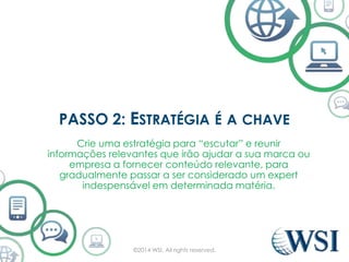 PASSO 2: ESTRATÉGIA É A CHAVE 
Crie uma estratégia para “escutar” e reunir 
informações relevantes que irão ajudar a sua marca ou 
empresa a fornecer conteúdo relevante, para 
gradualmente passar a ser considerado um expert 
indespensável em determinada matéria. 
©2014 WSI. All rights reserved. 
 