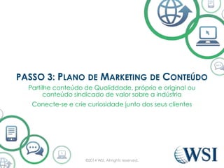 PASSO 3: PLANO DE MARKETING DE CONTEÚDO 
Partilhe conteúdo de Qualiddade, próprio e original ou 
conteúdo sindicado de valor sobre a indústria 
Conecte-se e crie curiosidade junto dos seus clientes 
©2014 WSI. All rights reserved. 
 