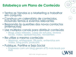 Estabeleça um Plano de Conteúdo 
• Tenha as Vendas e o Marketing a trabalhar 
em conjunto 
• Construa um calendário de conteúdos, 
incluíndo temas e eventos relevantes 
• Responda às questões dos novos contactos 
(internautas) 
• Use múltiplos canais para distribuir conteúdo 
• Blogs, press releases, casos de estudos, reviews 
locais, video, apresentações, newsletters 
• Re-utilize o mesmo conteúdo 
• Webinar, whitepaper, FB posts, entrevistas em 
Video, blog posts, podcasts 
• Publique, Partilhe e Seja Social 
• Empresas com um blog geram 67% mais leads por 
mês 
©2014 WSI. All rights reserved. 
 