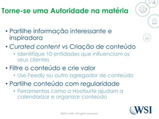 Torne-se uma Autoridade na matéria 
• Partilhe informação interessante e 
inspiradora 
• Curated content vs Criação de conteúdo 
• Identifique 10 entidades que inlfuenciam os 
seus clientes 
• Filtre o conteúdo e crie valor 
• Use Feedly ou outro agregador de conteúdo 
• Partilhe conteúdo com regularidade 
• Ferramentas como o Hootsuite ajudam a 
calendarizar e organizar conteúdo 
©2014 WSI. All rights reserved. 
 