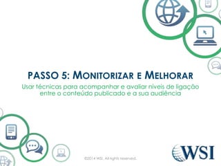 PASSO 5: MONITORIZAR E MELHORAR 
Usar técnicas para acompanhar e avaliar níveis de ligação 
entre o conteúdo publicado e a sua audiência 
©2014 WSI. All rights reserved. 
 