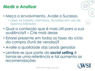 Medir e Analisar 
• Meça o envolvimento. Avalie o Sucesso. 
• Likes, re-tweets, mentions, favorites em vez de 
apenas followers 
• Qual o conteúdo que é mais útil para a sua 
audiência? – Crie mais desse 
• Estarei presente em todas as fases do ciclo 
da compra (funil de vendas)? 
• Avalie a qualidade das Leads geradas 
• Lembre-se que parte do social selling é 
tornar-se uma referência e tal aumenta as 
recomendações 
©2014 WSI. All rights reserved. 
 