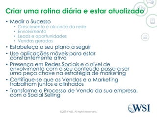 Criar uma rotina diária e estar atualizado 
• Medir o Sucesso 
• Crescimento e alcance da rede 
• Envolvimento 
• Leads e oportunidades 
• Vendas geradas 
• Estabeleça o seu plano a seguir 
• Use aplicações móveis para estar 
constantemente ativo 
• Presença em Redes Sociais e o nível de 
envolvimento com o seu conteúdo passa a ser 
uma peça chave na estratégia de marketing 
• Certifique-se que as Vendas e o Marketing 
trabalham juntos e alinhados 
• Transforme o Processo de Venda da sua empresa, 
com o Social Selling 
©2014 WSI. All rights reserved. 
 