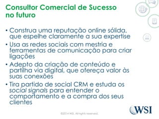 Consultor Comercial de Sucesso 
no futuro 
• Construa uma reputação online sólida, 
que espelhe claramente a sua expertise 
• Usa as redes sociais com mestria e 
ferramentas de comunicação para criar 
ligações 
• Adepto da criação de conteúdo e 
partilha via digital, que ofereça valor às 
suas conexões 
• Tira partido de social CRM e estuda os 
social signals para entender o 
comportamento e a compra dos seus 
clientes 
©2014 WSI. All rights reserved. 
 