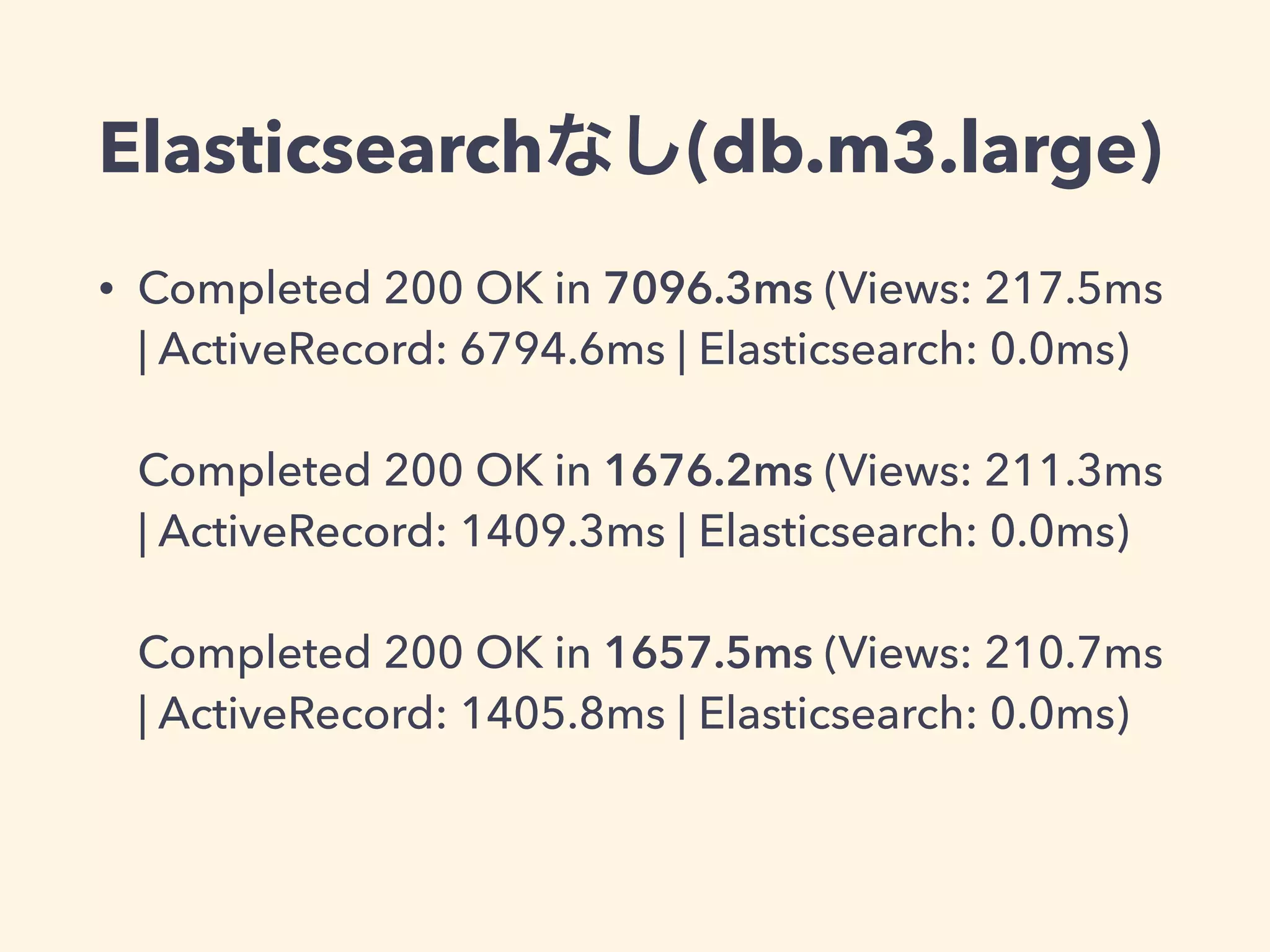 Elasticsearchなし(db.m3.large) 
• Completed 200 OK in 7096.3ms (Views: 217.5ms 
| ActiveRecord: 6794.6ms | Elasticsearch: 0.0ms) 
Completed 200 OK in 1676.2ms (Views: 211.3ms 
| ActiveRecord: 1409.3ms | Elasticsearch: 0.0ms) 
Completed 200 OK in 1657.5ms (Views: 210.7ms 
| ActiveRecord: 1405.8ms | Elasticsearch: 0.0ms) 
 