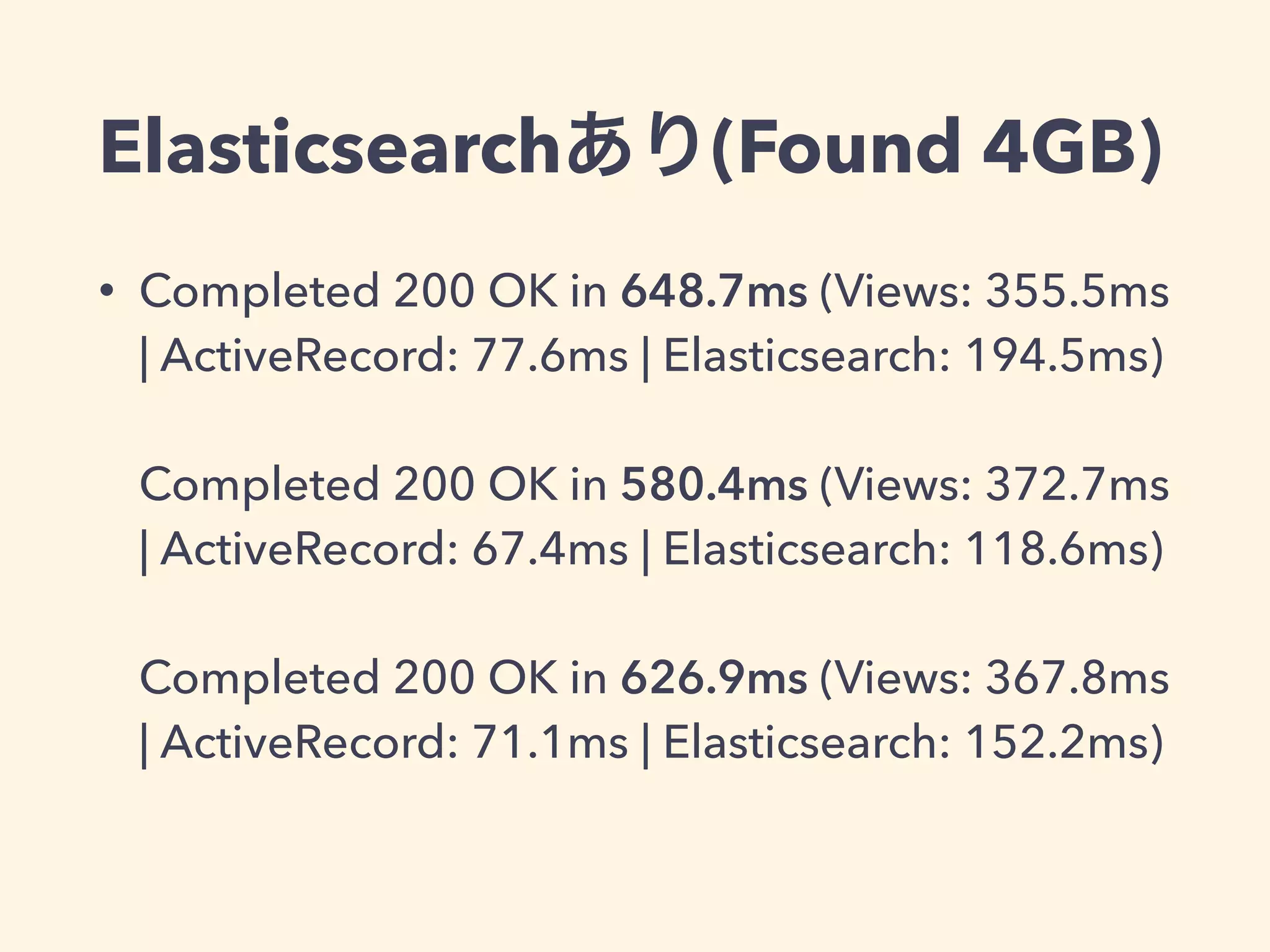 Elasticsearchあり(Found 4GB) 
• Completed 200 OK in 648.7ms (Views: 355.5ms 
| ActiveRecord: 77.6ms | Elasticsearch: 194.5ms) 
Completed 200 OK in 580.4ms (Views: 372.7ms 
| ActiveRecord: 67.4ms | Elasticsearch: 118.6ms) 
Completed 200 OK in 626.9ms (Views: 367.8ms 
| ActiveRecord: 71.1ms | Elasticsearch: 152.2ms) 
 
