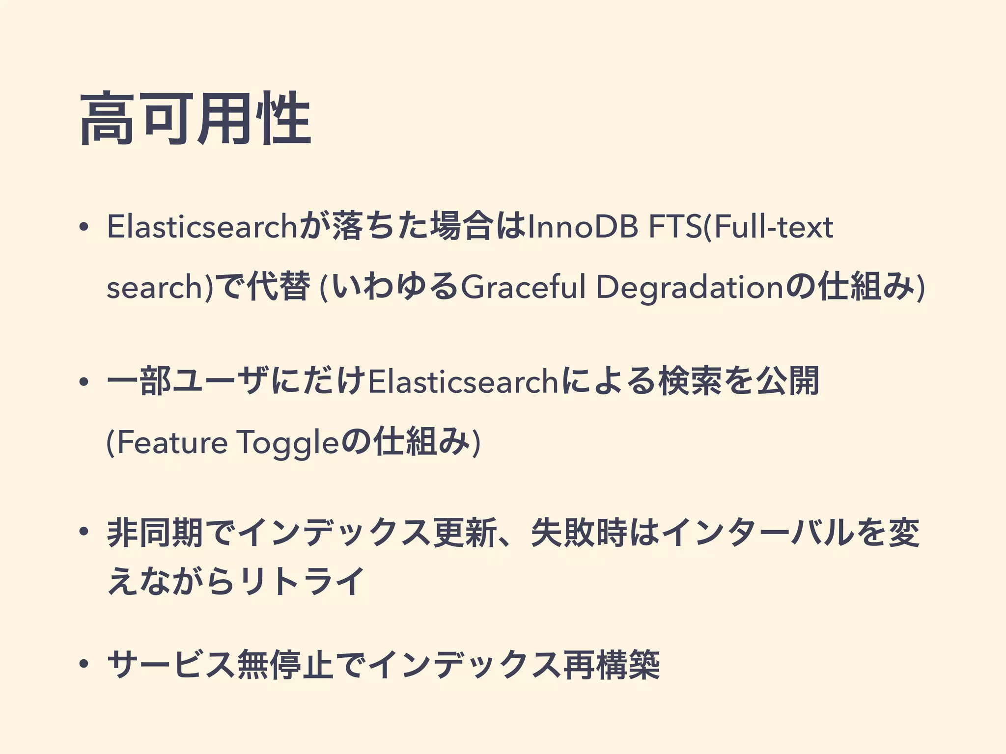 高可用性 
• Elasticsearchが落ちた場合はInnoDB FTS(Full-text 
search)で代替 (いわゆるGraceful Degradationの仕組み) 
• 一部ユーザにだけElasticsearchによる検索を公開 
(Feature Toggleの仕組み) 
• 非同期でインデックス更新、失敗時はインターバルを変 
えながらリトライ 
• サービス無停止でインデックス再構築 
 