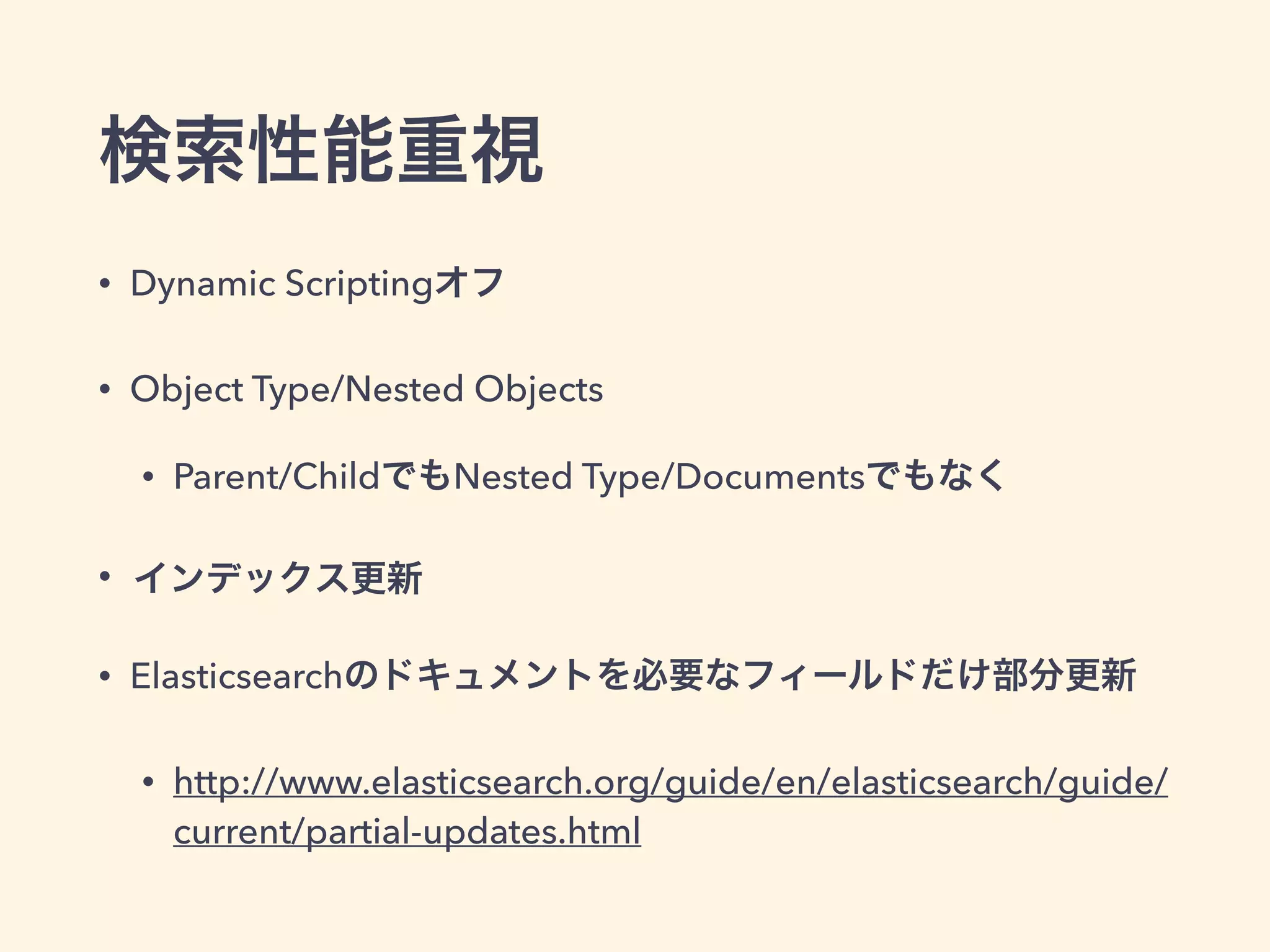検索性能重視 
• Dynamic Scriptingオフ 
• Object Type/Nested Objects 
• Parent/ChildでもNested Type/Documentsでもなく 
• インデックス更新 
• Elasticsearchのドキュメントを必要なフィールドだけ部分更新 
• http://www.elasticsearch.org/guide/en/elasticsearch/guide/ 
current/partial-updates.html 
 