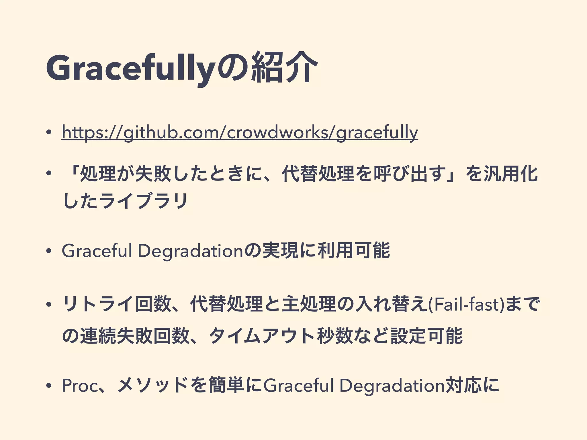 Gracefullyの紹介 
• https://github.com/crowdworks/gracefully 
• 「処理が失敗したときに、代替処理を呼び出す」を汎用化 
したライブラリ 
• Graceful Degradationの実現に利用可能 
• リトライ回数、代替処理と主処理の入れ替え(Fail-fast)まで 
の連続失敗回数、タイムアウト秒数など設定可能 
• Proc、メソッドを簡単にGraceful Degradation対応に 
 