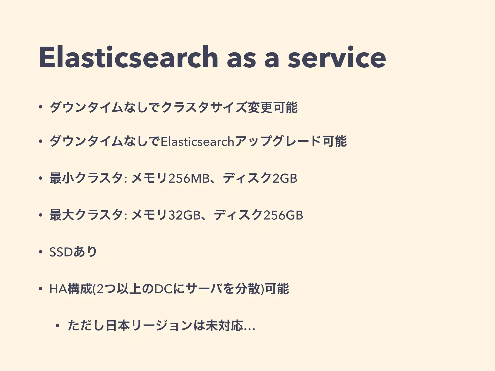 Elasticsearch as a service 
• ダウンタイムなしでクラスタサイズ変更可能 
• ダウンタイムなしでElasticsearchアップグレード可能 
• 最小クラスタ: メモリ256MB、ディスク2GB 
• 最大クラスタ: メモリ32GB、ディスク256GB 
• SSDあり 
• HA構成(2つ以上のDCにサーバを分散)可能 
• ただし日本リージョンは未対応… 
 