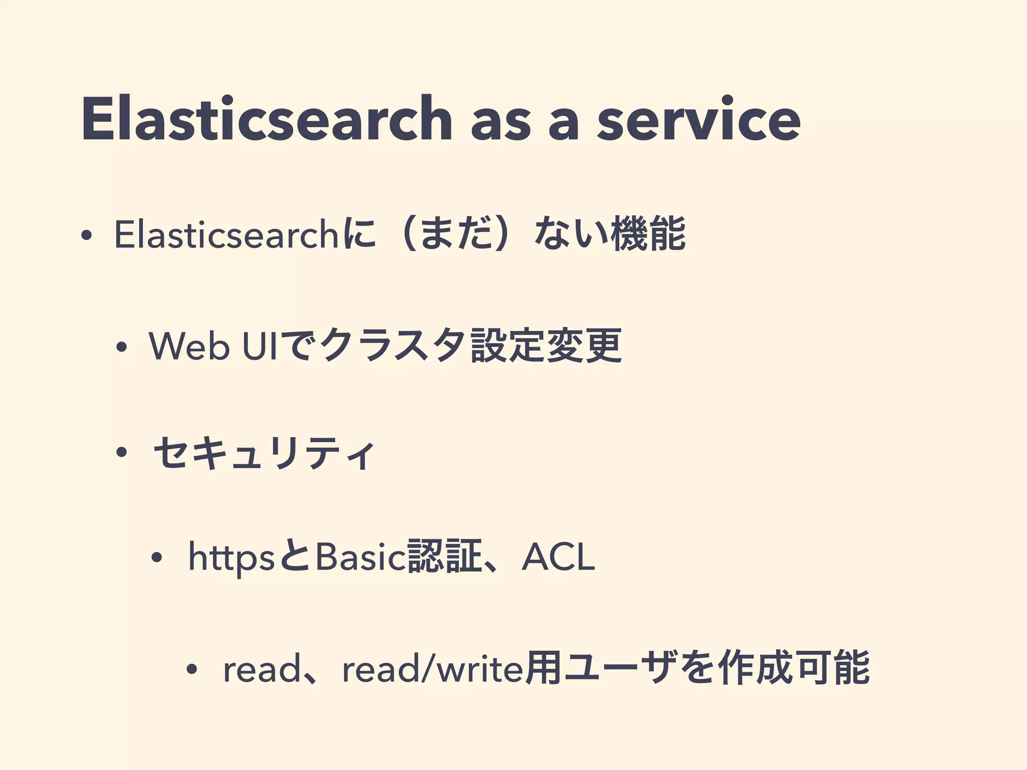 Elasticsearch as a service 
• Elasticsearchに（まだ）ない機能 
• Web UIでクラスタ設定変更 
• セキュリティ 
• httpsとBasic認証、ACL 
• read、read/write用ユーザを作成可能 
 