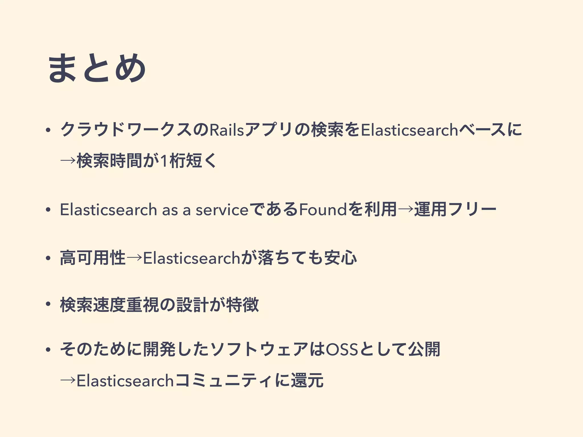 まとめ 
• クラウドワークスのRailsアプリの検索をElasticsearchベースに 
→検索時間が1桁短く 
• Elasticsearch as a serviceであるFoundを利用→運用フリー 
• 高可用性→Elasticsearchが落ちても安心 
• 検索速度重視の設計が特徴 
• そのために開発したソフトウェアはOSSとして公開 
→Elasticsearchコミュニティに還元 
 