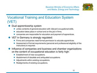 Bavarian Ministry of Economic Affairs 
and Media, Energy and Technology 
12 
Vocational Training and Education System (VET) 
Dual apprenticeship system 
unites contents of general education with relevant occupational skills. 
education takes place in school and on the job in firms. 
companies are responsible for education and payment of apprentices. 
VET in Germany is strongly regulated: 
Firms and companies need formal permission to educate apprentices. 
Assessment of formal requirements (personal and professional eligibility of the instructors) is required. 
Influence of companies and business and chamber organizations on the content of occupational education is fairly high: 
Establishment of new occupations. 
Abolishment of obsolete and antiquated occupations. 
Adjustments within existing occupations. 
Realignments of existing occupations.  