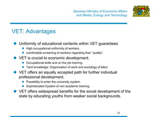 Bavarian Ministry of Economic Affairs 
and Media, Energy and Technology 
13 
VET: Advantages 
Uniformity of educational contents within VET guarantees 
High occupational uniformity of workers. 
comfortable screening of workers regarding their “quality”. 
VET is crucial to economic development. 
Occupational skills and on the job training. 
Tacit knowledge: Organization of work and sociology of labor. 
VET offers an equally accepted path for further individual professional development. 
Possibility to enter the university system. 
Sophisticated System of non academic training. 
VET offers widespread benefits for the social development of the state by educating youths from weaker social backgrounds.  