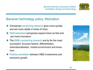 Bavarian Ministry of Economic Affairs 
and Media, Energy and Technology 
15 
Companies conducting research grow more quickly and are more stable in times of crisis. 
Well networked companies expand twice as fast and are more innovative. 
The SMEs conducting research are by far the most successful. Success factors: differentiation, internationalisation, market environment and know- how. 
Positive correlation between R&D investments and economic growth. 
Bavarian technology policy: Motivation  
