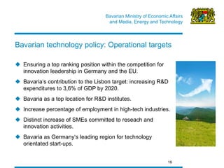 Bavarian Ministry of Economic Affairs 
and Media, Energy and Technology 
Bavarian technology policy: Operational targets 
16 
Ensuring a top ranking position within the competition for innovation leadership in Germany and the EU. 
Bavaria‘s contribution to the Lisbon target: increasing R&D expenditures to 3,6% of GDP by 2020. 
Bavaria as a top location for R&D institutes. 
Increase percentage of employment in high-tech industries. 
Distinct increase of SMEs committed to reseach and innovation activities. 
Bavaria as Germany‘s leading region for technology orientated start-ups.  