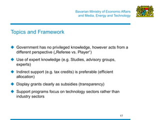 Bavarian Ministry of Economic Affairs 
and Media, Energy and Technology 
Government has no privileged knowledge, however acts from a different perspective („Referee vs. Player“) 
Use of expert knowledge (e.g. Studies, advisory groups, experts) 
Indirect support (e.g. tax credits) is preferable (efficient allocation) 
Display grants clearly as subsidies (transparency) 
Support programs focus on technology sectors rather than industry sectors 
17 
Topics and Framework  