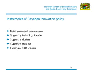 Bavarian Ministry of Economic Affairs 
and Media, Energy and Technology 
18 
Instruments of Bavarian innovation policy 
Building research infrastructure 
Supporting technology transfer 
Supporting clusters 
Supporting start-ups 
Funding of R&D projects  