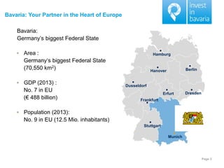 Page 2 
Bavaria: Your Partner in the Heart of Europe 
Bavaria: 
Germany’s biggest Federal State 
Area : Germany‘s biggest Federal State (70,550 km2) 
GDP (2013) : No. 7 in EU (€ 488 billion) 
Population (2013): No. 9 in EU (12.5 Mio. inhabitants) 
Munich 
Stuttgart 
Frankfurt 
Dusseldorf 
Hamburg 
Berlin 
Hanover 
Erfurt 
Dresden  