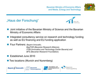 Bavarian Ministry of Economic Affairs 
and Media, Energy and Technology 
20 
„Haus der Forschung“ 
Joint initiative of the Bavarian Ministry of Science and the Bavarian Ministry of Economic Affairs 
Integrated consultancy service on research and technology funding as well as EU financing and EU funding application 
Four Partners: Bayern Innovativ, BayFOR (Bavarian Research Alliance), ITZB (Innovation and Technology Center Bavaria) and BFS (Bavarian Research Foundation). 
Established June 2010 
 Two locations (Munich and Nuremberg)  