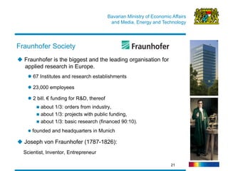 Bavarian Ministry of Economic Affairs 
and Media, Energy and Technology 
21 
 Fraunhofer is the biggest and the leading organisation for applied research in Europe. 
 67 Institutes and research establishments 
 23,000 employees 
 2 bill. € funding for R&D, thereof 
 about 1/3: orders from industry, 
 about 1/3: projects with public funding, 
 about 1/3: basic research (financed 90:10). 
 founded and headquarters in Munich 
 Joseph von Fraunhofer (1787-1826): Scientist, Inventor, Entrepreneur 
Fraunhofer Society  