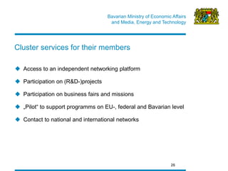 Bavarian Ministry of Economic Affairs 
and Media, Energy and Technology 
Access to an independent networking platform 
Participation on (R&D-)projects 
Participation on business fairs and missions 
„Pilot“ to support programms on EU-, federal and Bavarian level 
Contact to national and international networks 
26 
Cluster services for their members  
